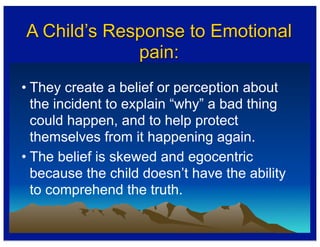 A Child’s Response to Emotional
pain:
• They create a belief or perception about
the incident to explain “why” a bad thing
could happen, and to help protect
themselves from it happening again.
• The belief is skewed and egocentric
because the child doesn’t have the ability
to comprehend the truth.
 