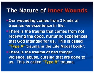 The Nature of Inner Wounds
Our wounding comes from 2 kinds of
traumas we experience in life.
There is the trauma that comes from not
receiving the good, nurturing experiences
that God intended for us. This is called
“Type A” trauma in the Life Model book*.
There is the trauma of bad things:
violence, abuse, cursing that are done to
us. This is called “Type B” trauma.
 