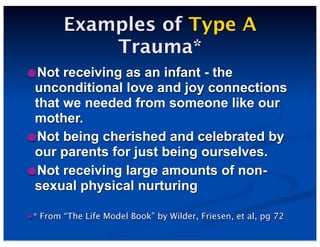 Examples of Type A
Trauma*
•Not receiving as an infant - the
unconditional love and joy connections
that we needed from someone like our
mother.
•Not being cherished and celebrated by
our parents for just being ourselves.
•Not receiving large amounts of non-
sexual physical nurturing
•* From “The Life Model Book” by Wilder, Friesen, et al, pg 72
 