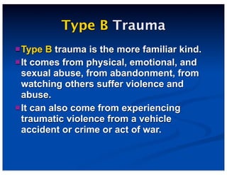 Type B Trauma
Type B trauma is the more familiar kind.
It comes from physical, emotional, and
sexual abuse, from abandonment, from
watching others suffer violence and
abuse.
It can also come from experiencing
traumatic violence from a vehicle
accident or crime or act of war.
 