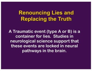 Renouncing Lies and
Replacing the Truth
A Traumatic event (type A or B) is a
container for lies. Studies in
neurological science support that
these events are locked in neural
pathways in the brain.
 
