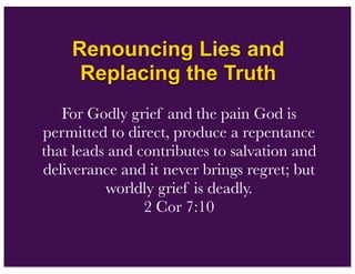 Renouncing Lies and
Replacing the Truth
For Godly grief and the pain God is
permitted to direct, produce a repentance
that leads and contributes to salvation and
deliverance and it never brings regret; but
worldly grief is deadly.
2 Cor 7:10
 