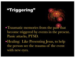 “Triggering”
•Traumatic memories from the past that
become triggered by events in the present.
Panic attacks, PTSD.
•Healing: Like Presenting Jesus, to help
the person see the trauma of the event
with new eyes.
 