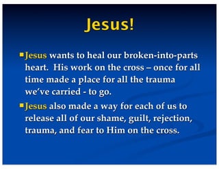 Jesus!
Jesus wants to heal our broken-into-parts
heart. His work on the cross – once for all
time made a place for all the trauma
we’ve carried - to go.
Jesus also made a way for each of us to
release all of our shame, guilt, rejection,
trauma, and fear to Him on the cross.
 