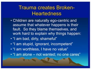 Trauma creates Broken-
Heartedness
• Children are naturally ego-centric and
assume that whatever happens is their
fault. So they blame themselves, and
work hard to explain why things happen:
• “I am bad, dirty, shameful”
• “I am stupid, ignorant, incompetent”
• “I am worthless, I have no value”
• “I am alone – not wanted; no one cares”
 
