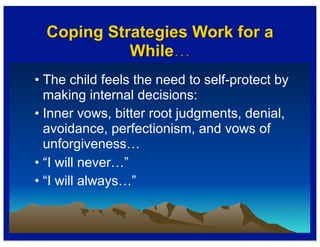 Coping Strategies Work for a
While…
• The child feels the need to self-protect by
making internal decisions:
• Inner vows, bitter root judgments, denial,
avoidance, perfectionism, and vows of
unforgiveness…
• “I will never…”
• “I will always…”
 