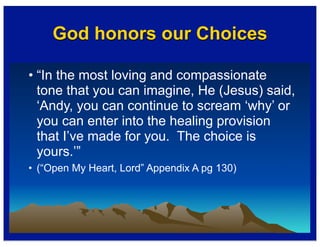 God honors our Choices
• “In the most loving and compassionate
tone that you can imagine, He (Jesus) said,
‘Andy, you can continue to scream ‘why’ or
you can enter into the healing provision
that I’ve made for you. The choice is
yours.’”
• (“Open My Heart, Lord” Appendix A pg 130)
 