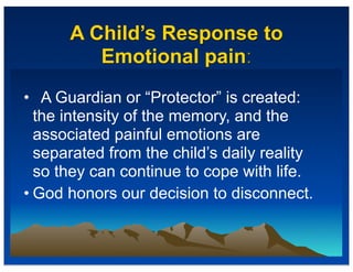 A Child’s Response to
Emotional pain:
• A Guardian or “Protector” is created:
the intensity of the memory, and the
associated painful emotions are
separated from the child’s daily reality
so they can continue to cope with life.
• God honors our decision to disconnect.
 