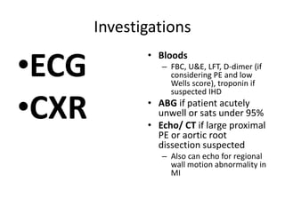 Investigations
•ECG
•CXR
• Bloods
– FBC, U&E, LFT, D-dimer (if
considering PE and low
Wells score), troponin if
suspected IHD
• ABG if patient acutely
unwell or sats under 95%
• Echo/ CT if large proximal
PE or aortic root
dissection suspected
– Also can echo for regional
wall motion abnormality in
MI
 