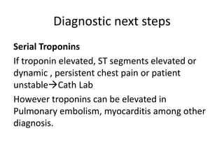 Diagnostic next steps
Serial Troponins
If troponin elevated, ST segments elevated or
dynamic , persistent chest pain or patient
unstableCath Lab
However troponins can be elevated in
Pulmonary embolism, myocarditis among other
diagnosis.
 