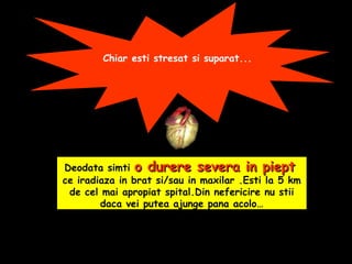 Chiar esti stresat si suparat...
Deodata simti o durere severa in piepto durere severa in piept
ce iradiaza in brat si/sau in maxilar .Esti la 5 km
de cel mai apropiat spital.Din nefericire nu stii
daca vei putea ajunge pana acolo…
 