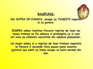 RASPUNS:
NU INTRA IN PANICA ,incepe sa TUSESTI repetat
si cu putere.
INSPRA adanc inaintea fiecarei reprize de tuse-iar
tusea trebuie sa fie adanca si prelungita,ca si cum
ati vrea sa eliminati secretiile din adancul plamanilor.
Un inspir adanc si o repriza de tuse trebuie repetate
la fiecare 2 secunde-fara pauza-pana soseste
ajutorul sau simti ca inima incepe sa bata normal din
nou.
 