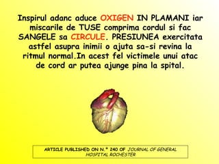 Inspirul adanc aduce OXIGEN IN PLAMANI iar
miscarile de TUSE comprima cordul si fac
SANGELE sa CIRCULE. PRESIUNEA exercitata
astfel asupra inimii o ajuta sa-si revina la
ritmul normal.In acest fel victimele unui atac
de cord ar putea ajunge pina la spital.
ARTICLE PUBLISHED ON N.º 240 OF JOURNAL OF GENERAL
HOSPITAL ROCHESTER
 