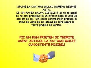 SPUNE LA CAT MAI MULTI OAMENI DESPRESPUNE LA CAT MAI MULTI OAMENI DESPRE
ASTA.ASTA.
LE-AR PUTEA SALVA VIETILE !!! Si nu te gandiLE-AR PUTEA SALVA VIETILE !!! Si nu te gandi
ca nu esti predispus la un infarct daca ai vreo 25ca nu esti predispus la un infarct daca ai vreo 25
sau 30 de ani. Din cauza schimbarilor produse insau 30 de ani. Din cauza schimbarilor produse in
stilul de viata de azi,atacul de cord apare lastilul de viata de azi,atacul de cord apare la
toate grupele de varsta.toate grupele de varsta.
FII UN BUN PRIETEN SI TRIMITEFII UN BUN PRIETEN SI TRIMITE
ACEST ARTICOL LA CAT MAI MULTEACEST ARTICOL LA CAT MAI MULTE
CUNOSTINTE POSIBIL!CUNOSTINTE POSIBIL!
 
