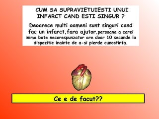 CUM SA SUPRAVIETUIESTI UNUI INFARCT CAND ESTI SINGUR ? Deoarece multi oameni sunt singuri cand fac un infarct,fara ajutor ,persoana a carei inima bate necorespunzator are doar 10 secunde la dispozitie inainte de a-si pierde cunostinta. Ce e de facut?? 
