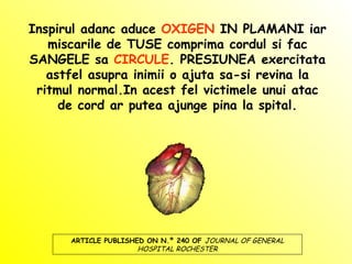 Inspirul adanc aduce  OXIGEN  IN PLAMANI iar miscarile de TUSE comprima cordul si fac SANGELE sa  CIRCULE . PRESIUNEA exercitata astfel asupra inimii o ajuta sa-si revina la ritmul normal.In acest fel victimele unui atac de cord ar putea ajunge pina la spital. ARTICLE PUBLISHED ON N.º 240 OF  JOURNAL OF GENERAL HOSPITAL ROCHESTER 