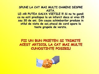 SPUNE LA CAT MAI MULTI OAMENI DESPRE ASTA. LE-AR PUTEA SALVA VIETILE !!! Si nu te gandi ca nu esti predispus la un infarct daca ai vreo 25 sau 30 de ani. Din cauza schimbarilor produse in stilul de viata de azi,atacul de cord apare la toate grupele de varsta. FII UN BUN PRIETEN SI TRIMITE ACEST ARTICOL LA CAT MAI MULTE CUNOSTINTE POSIBIL! 