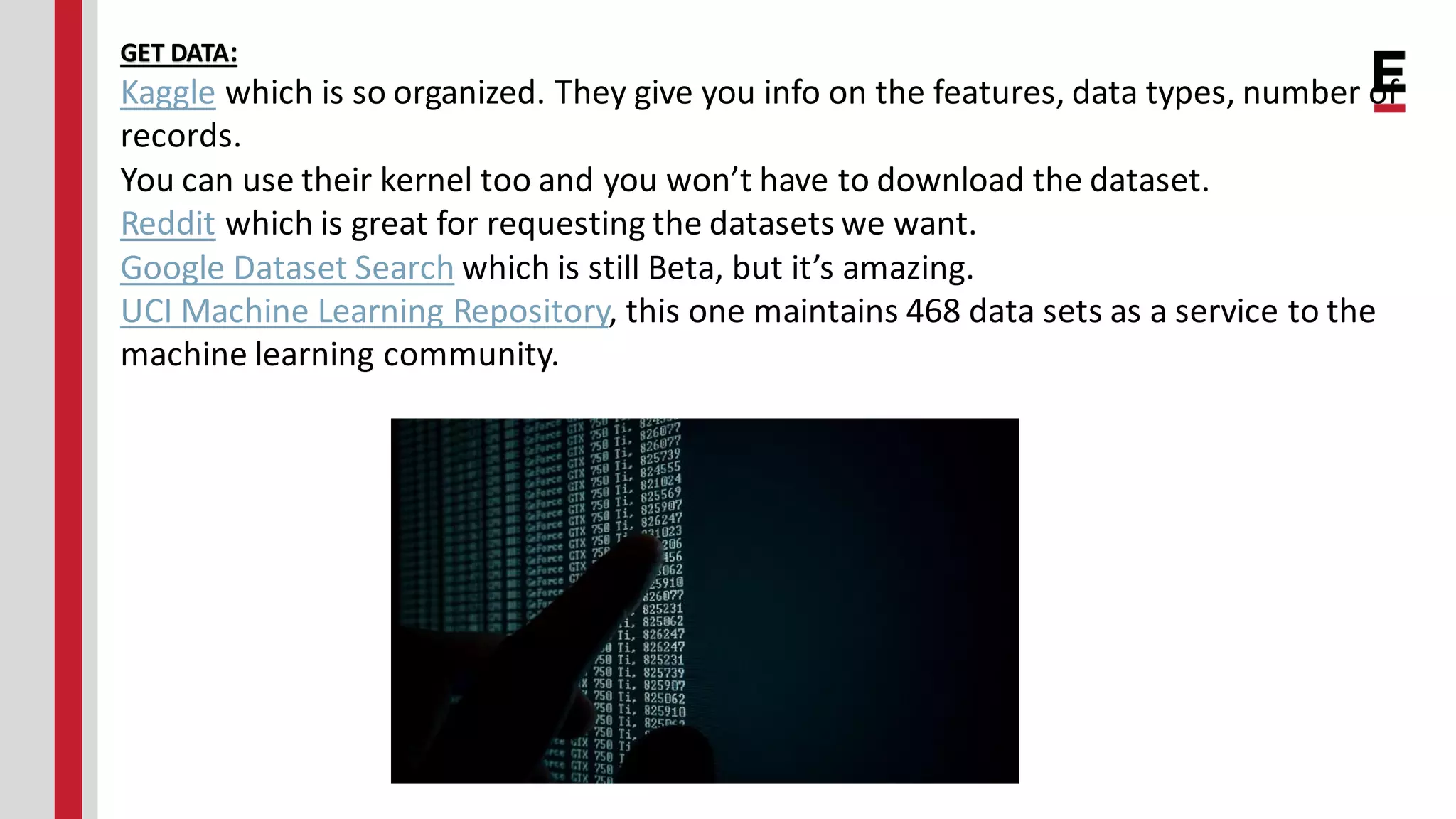 GET DATA: Kaggle which is so organized. They give you info on the features, data types, number of records. You can use their kernel too and you won’t have to download the dataset. Reddit which is great for requesting the datasets we want. Google Dataset Search which is still Beta, but it’s amazing. UCI Machine Learning Repository, this one maintains 468 data sets as a service to the machine learning community. 