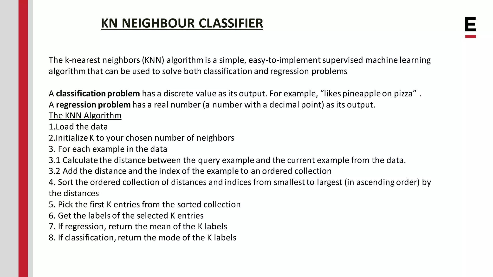KN NEIGHBOUR CLASSIFIER The k-nearest neighbors (KNN) algorithm is a simple, easy-to-implement supervised machine learning algorithm that can be used to solve both classification and regression problems A classificationproblem has a discrete value as its output. For example, “likespineappleon pizza” . A regression problem has a real number (a number with a decimal point) as its output. The KNN Algorithm 1.Load the data 2.InitializeK to your chosen number of neighbors 3. For each example in the data 3.1 Calculatethe distance between the query example and the current example from the data. 3.2 Add the distance and the index of the example to an ordered collection 4. Sort the ordered collection of distances and indices from smallest to largest (in ascending order) by the distances 5. Pick the first K entries from the sorted collection 6. Get the labels of the selected K entries 7. If regression, return the mean of the K labels 8. If classification, return the mode of the K labels 