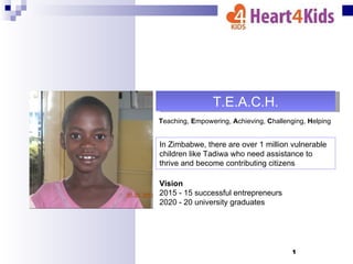 T.E.A.C.H.
Teaching, Empowering, Achieving, Challenging, Helping


In Zimbabwe, there are over 1 million vulnerable
children like Tadiwa who need assistance to
thrive and become contributing citizens

Vision
2015 - 15 successful entrepreneurs
2020 - 20 university graduates




                                         1
 