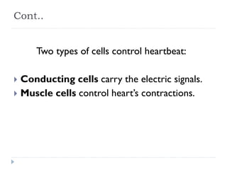 Cont..
Two types of cells control heartbeat:
 Conducting cells carry the electric signals.
 Muscle cells control heart’s contractions.
 