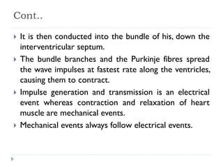 Cont..
 It is then conducted into the bundle of his, down the
interventricular septum.
 The bundle branches and the Purkinje fibres spread
the wave impulses at fastest rate along the ventricles,
causing them to contract.
 Impulse generation and transmission is an electrical
event whereas contraction and relaxation of heart
muscle are mechanical events.
 Mechanical events always follow electrical events.
 