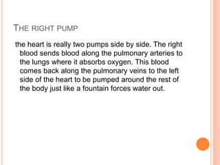 THE RIGHT PUMP
the heart is really two pumps side by side. The right
blood sends blood along the pulmonary arteries to
the lungs where it absorbs oxygen. This blood
comes back along the pulmonary veins to the left
side of the heart to be pumped around the rest of
the body just like a fountain forces water out.
 