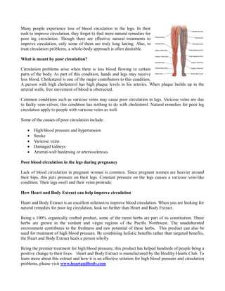 Many people experience loss of blood circulation in the legs. In their
rush to improve circulation, they forget to find more natural remedies for
poor leg circulation. Though there are effective natural treatments to
improve circulation, only some of them are truly long lasting. Also, to
treat circulation problems, a whole-body approach is often desirable.

What is meant by poor circulation?

Circulation problems arise when there is less blood flowing to certain
parts of the body. As part of this condition, hands and legs may receive
less blood. Cholesterol is one of the major contributors to this condition.
A person with high cholesterol has high plaque levels in his arteries. When plaque builds up in the
arterial walls, free movement of blood is obstructed.

Common conditions such as varicose veins may cause poor circulation in legs. Varicose veins are due
to faulty vein-valves; this condition has nothing to do with cholesterol. Natural remedies for poor leg
circulation apply to people with varicose veins as well.

Some of the causes of poor circulation include:

      High blood pressure and hypertension
      Stroke
      Varicose veins
      Damaged kidneys
      Arterial-wall hardening or arteriosclerosis

Poor blood circulation in the legs during pregnancy

Lack of blood circulation in pregnant woman is common. Since pregnant women are heavier around
their hips, this puts pressure on their legs. Constant pressure on the legs causes a varicose vein-like
condition. Their legs swell and their veins protrude.

How Heart and Body Extract can help improve circulation

Heart and Body Extract is an excellent solution to improve blood circulation. When you are looking for
natural remedies for poor leg circulation, look no further than Heart and Body Extract.

Being a 100% organically crafted product, some of the rarest herbs are part of its constitution. These
herbs are grown in the verdant and virgin regions of the Pacific Northwest. The unadulterated
environment contributes to the freshness and raw potential of these herbs. This product can also be
used for treatment of high blood pressure. By combining holistic benefits rather than targeted benefits,
the Heart and Body Extract heals a person wholly.

Being the premier treatment for high blood pressure, this product has helped hundreds of people bring a
positive change to their lives. Heart and Body Extract is manufactured by the Healthy Hearts Club. To
learn more about this extract and how it is an effective solution for high blood pressure and circulation
problems, please visit www.heartandbody.com
 