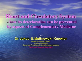 Heart and Circulatory SystemHeart and Circulatory System
- how its deterioration can be prevented- how its deterioration can be prevented
by aspects of Complementary Medicineby aspects of Complementary Medicine
ByBy
Dr Jakub S.Malinowski KnowlerDr Jakub S.Malinowski Knowler
Master of Science, BiologyMaster of Science, Biology
Doctor of MedicineDoctor of Medicine
Expert and Practitioner in Complementary MedicineExpert and Practitioner in Complementary Medicine
Text & all images CopyrightText & all images Copyright
 