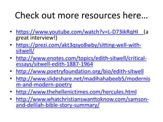 Check out more resources here…
• https://www.youtube.com/watch?v=L-D73ikRqHI (a
great interview!)
• https://prezi.com/akt3qsyo8wby/sitting-well-with-
sitwell/
• http://www.enotes.com/topics/edith-sitwell/critical-
essays/sitwell-edith-1887-1964
• http://www.poetryfoundation.org/bio/edith-sitwell
• http://www.slideshare.net/madihahabeeb5/modernis
m-and-modern-poetry
• http://www.thehellenictimes.com/hercules.html
• http://www.whatchristianswanttoknow.com/samson-
and-delilah-bible-story-summary/
 