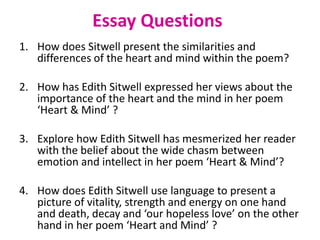 Essay Questions
1. How does Sitwell present the similarities and
differences of the heart and mind within the poem?
2. How has Edith Sitwell expressed her views about the
importance of the heart and the mind in her poem
‘Heart & Mind’ ?
3. Explore how Edith Sitwell has mesmerized her reader
with the belief about the wide chasm between
emotion and intellect in her poem ‘Heart & Mind’?
4. How does Edith Sitwell use language to present a
picture of vitality, strength and energy on one hand
and death, decay and ‘our hopeless love’ on the other
hand in her poem ‘Heart and Mind’ ?
 