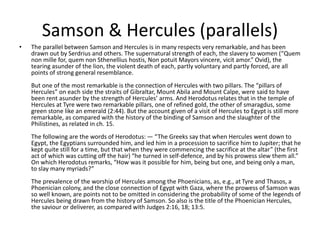 Samson & Hercules (parallels)
• The parallel between Samson and Hercules is in many respects very remarkable, and has been
drawn out by Serdrius and others. The supernatural strength of each, the slavery to women (“Quem
non mille for, quem non Sthenellius hostis, Non potuit Mayors vincere, vicit amor.” Ovid), the
tearing asunder of the lion, the violent death of each, partly voluntary and partly forced, are all
points of strong general resemblance.
But one of the most remarkable is the connection of Hercules with two pillars. The “pillars of
Hercules” on each side the straits of Gibraltar, Mount Abila and Mount Calpe, were said to have
been rent asunder by the strength of Hercules’ arms. And Herodotus relates that in the temple of
Hercules at Tyre were two remarkable pillars, one of refined gold, the other of smaragdus, some
green stone like an emerald (2:44). But the account given of a visit of Hercules to Egypt is still more
remarkable, as compared with the history of the binding of Samson and the slaughter of the
Philistines, as related in ch. 15.
The following are the words of Herodotus: — “The Greeks say that when Hercules went down to
Egypt, the Egyptians surrounded him, and led him in a procession to sacrifice him to Jupiter; that he
kept quite still for a time, but that when they were commencing the sacrifice at the altar” (the first
act of which was cutting off the hair) “he turned in self-defence, and by his prowess slew them all.”
On which Herodotus remarks, “How was it possible for him, being but one, and being only a man,
to slay many myriads?”
The prevalence of the worship of Hercules among the Phoenicians, as, e.g., at Tyre and Thasos, a
Phoenician colony, and the close connection of Egypt with Gaza, where the prowess of Samson was
so well known, are points not to be omitted in considering the probability of some of the legends of
Hercules being drawn from the history of Samson. So also is the title of the Phoenician Hercules,
the saviour or deliverer, as compared with Judges 2:16, 18; 13:5.
 