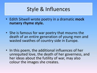 Style & Influences
• Edith Sitwell wrote poetry in a dramatic mock
nursery rhyme style.
• She is famous for war poetry that mourns the
death of an entire generation of young men and
wasted swathes of country side in Europe.
• In this poem, the additional influences of her
unrequited love, the death of her governess, and
her ideas about the futility of war, may also
colour the images she creates.
 