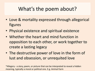 What’s the poem about?
• Love & mortality expressed through allegorical
figures
• Physical existence and spiritual existence
• Whether the heart and mind function in
opposition to each other, or work together to
create a lasting legacy
• The destructive power of love in the form of
lust and obsession, or unrequited love
*Allegory - a story, poem, or picture that can be interpreted to reveal a hidden
meaning, typically a moral or political one. E.g. Animal Farm
 