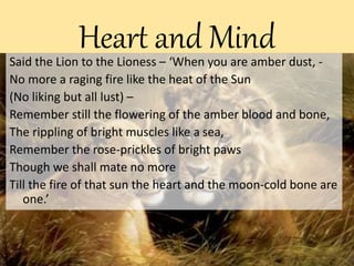 Heart and MindSaid the Lion to the Lioness – ‘When you are amber dust, -
No more a raging fire like the heat of the Sun
(No liking but all lust) –
Remember still the flowering of the amber blood and bone,
The rippling of bright muscles like a sea,
Remember the rose-prickles of bright paws
Though we shall mate no more
Till the fire of that sun the heart and the moon-cold bone are
one.’
 