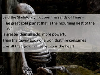 Said the Skeleton lying upon the sands of Time –
‘The great gold planet that is the mourning heat of the
Sun
Is greater than all gold, more powerful
Than the tawny body of a Lion that fire consumes
Like all that grows or leaps…so is the heart
 