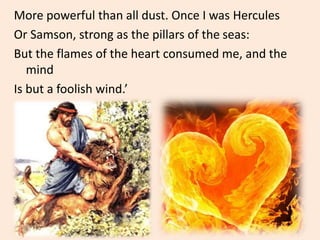 More powerful than all dust. Once I was Hercules
Or Samson, strong as the pillars of the seas:
But the flames of the heart consumed me, and the
mind
Is but a foolish wind.’
 
