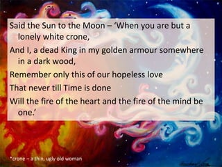Said the Sun to the Moon – ‘When you are but a
lonely white crone,
And I, a dead King in my golden armour somewhere
in a dark wood,
Remember only this of our hopeless love
That never till Time is done
Will the fire of the heart and the fire of the mind be
one.’
*crone – a thin, ugly old woman
 
