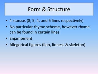 Form & Structure
• 4 stanzas (8, 5, 4, and 5 lines respectively)
• No particular rhyme scheme, however rhyme
can be found in certain lines
• Enjambment
• Allegorical figures (lion, lioness & skeleton)
 