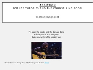 ADDICTION
SCIENCE THEORIES AND THE COUNSELLING ROOM
© BRENT CLARK 2022
I've seen the needle and the damage done
A little part of it in everyone
But every junkie's like a settin' sun
"The Needle and the Damage Done" 1972, NeilYoung, from the album Harvest.
 
