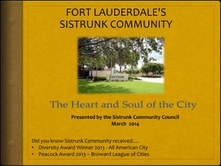 Presented by the Sistrunk Community Council
March 2014
Did you know Sistrunk Community received….
• Diversity Award Winner 2013 - All American City
• Peacock Award 2013 – Broward League of Cities
FORT LAUDERDALE'S
SISTRUNK COMMUNITY
 