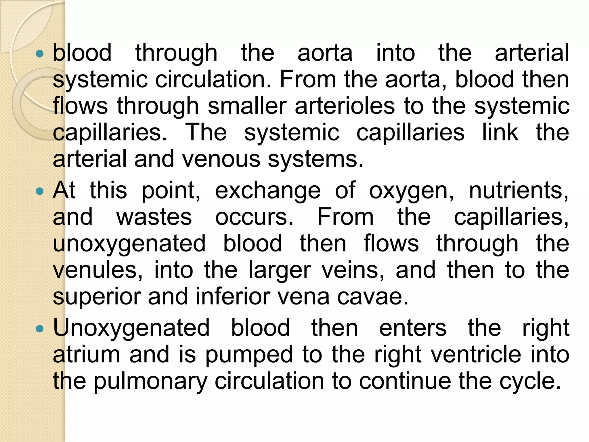    blood through the aorta into the arterial
    systemic circulation. From the aorta, blood then
    flows through smaller arterioles to the systemic
    capillaries. The systemic capillaries link the
    arterial and venous systems.
   At this point, exchange of oxygen, nutrients,
    and wastes occurs. From the capillaries,
    unoxygenated blood then flows through the
    venules, into the larger veins, and then to the
    superior and inferior vena cavae.
   Unoxygenated blood then enters the right
    atrium and is pumped to the right ventricle into
    the pulmonary circulation to continue the cycle.
 
