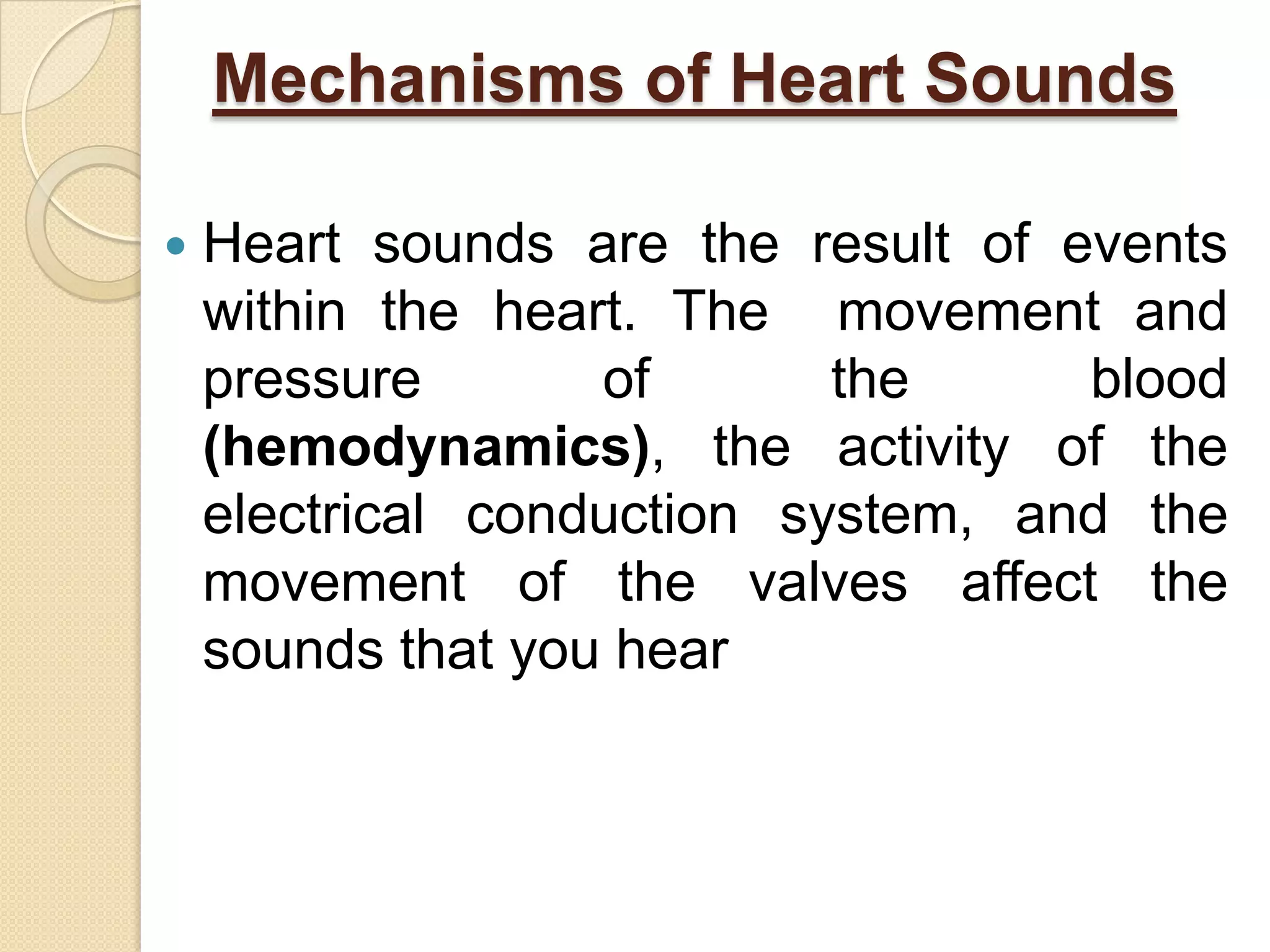 Mechanisms of Heart Sounds

   Heart sounds are the result of events
    within the heart. The movement and
    pressure       of       the     blood
    (hemodynamics), the activity of the
    electrical conduction system, and the
    movement of the valves affect the
    sounds that you hear
 
