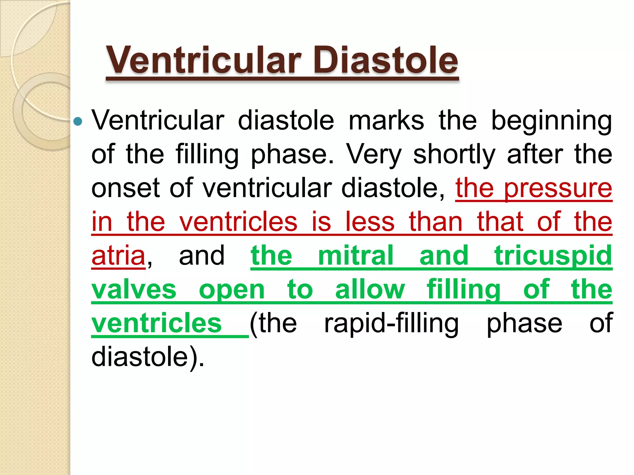 Ventricular Diastole
   Ventricular diastole marks the beginning
    of the filling phase. Very shortly after the
    onset of ventricular diastole, the pressure
    in the ventricles is less than that of the
    atria, and the mitral and tricuspid
    valves open to allow filling of the
    ventricles (the rapid-filling phase of
    diastole).
 