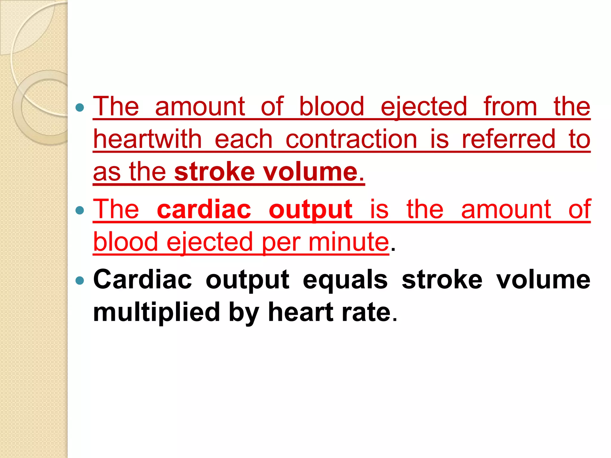  The amount of blood ejected from the
  heartwith each contraction is referred to
  as the stroke volume.
 The cardiac output is the amount of
  blood ejected per minute.
 Cardiac output equals stroke volume
  multiplied by heart rate.
 