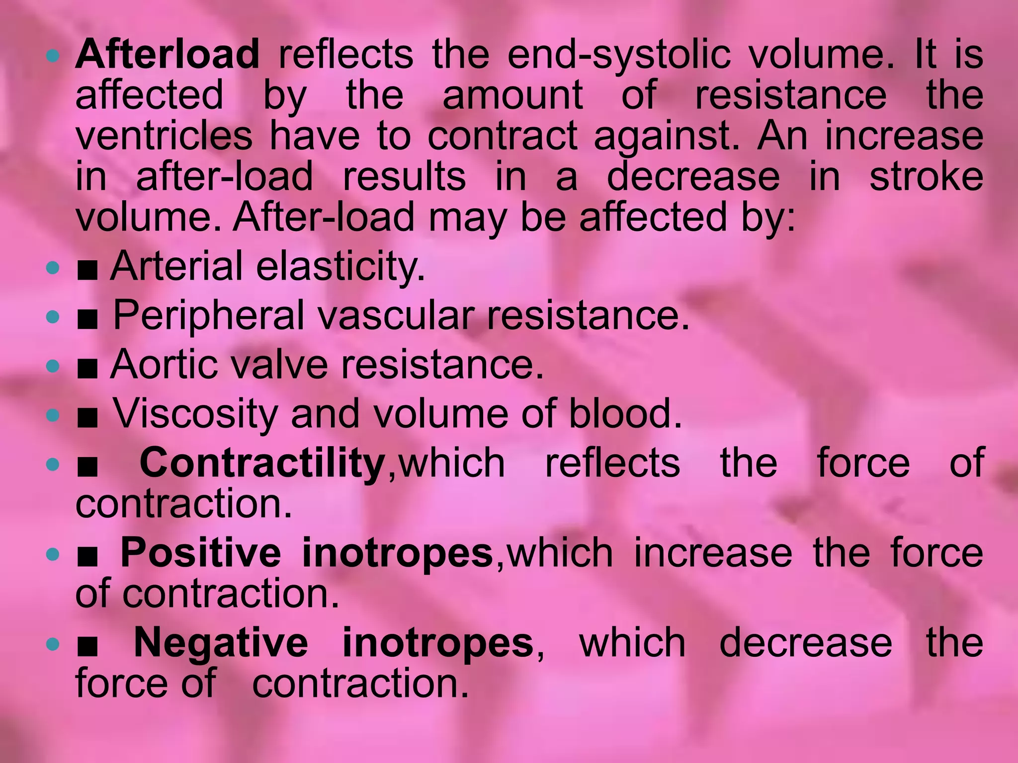    Afterload reflects the end-systolic volume. It is
    affected by the amount of resistance the
    ventricles have to contract against. An increase
    in after-load results in a decrease in stroke
    volume. After-load may be affected by:
   ■ Arterial elasticity.
   ■ Peripheral vascular resistance.
   ■ Aortic valve resistance.
   ■ Viscosity and volume of blood.
   ■ Contractility,which reflects the force of
    contraction.
   ■ Positive inotropes,which increase the force
    of contraction.
   ■ Negative inotropes, which decrease the
    force of contraction.
 