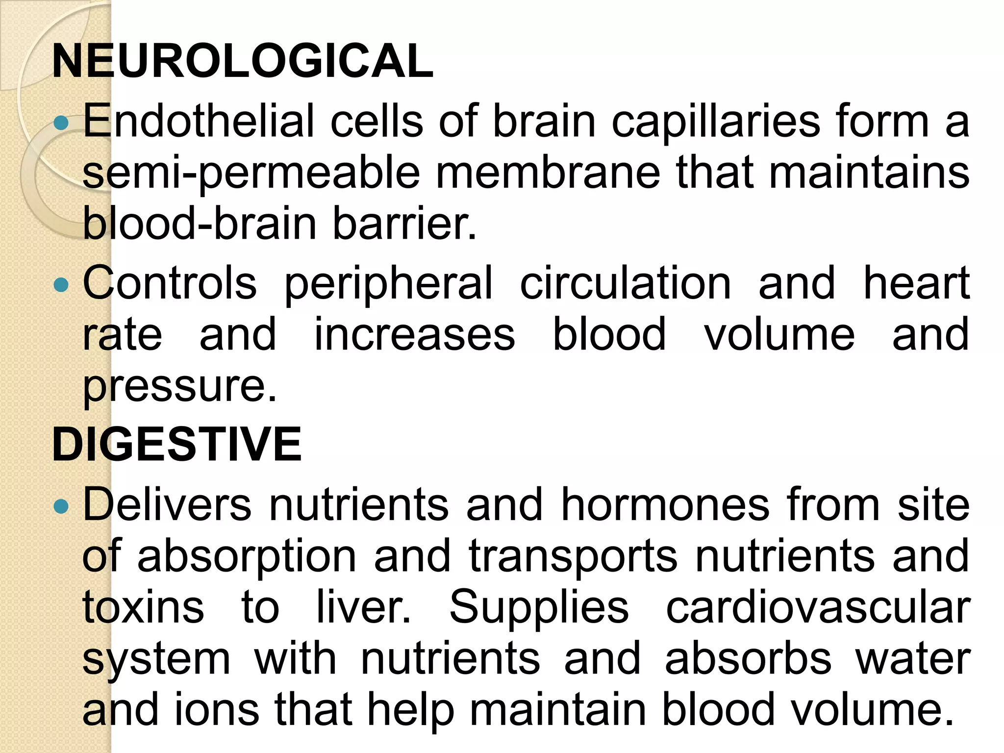 NEUROLOGICAL
 Endothelial cells of brain capillaries form a
  semi-permeable membrane that maintains
  blood-brain barrier.
 Controls peripheral circulation and heart
  rate and increases blood volume and
  pressure.
DIGESTIVE
 Delivers nutrients and hormones from site
  of absorption and transports nutrients and
  toxins to liver. Supplies cardiovascular
  system with nutrients and absorbs water
  and ions that help maintain blood volume.
 