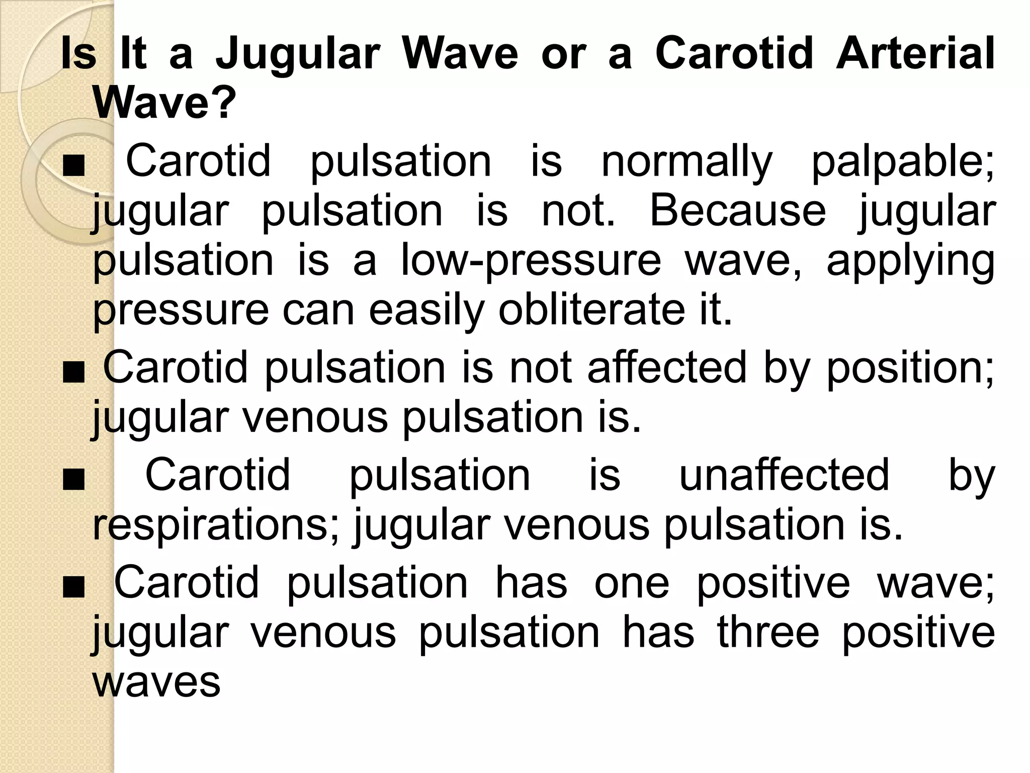 Is It a Jugular Wave or a Carotid Arterial
  Wave?
■ Carotid pulsation is normally palpable;
  jugular pulsation is not. Because jugular
  pulsation is a low-pressure wave, applying
  pressure can easily obliterate it.
■ Carotid pulsation is not affected by position;
  jugular venous pulsation is.
■ Carotid pulsation is unaffected by
  respirations; jugular venous pulsation is.
■ Carotid pulsation has one positive wave;
  jugular venous pulsation has three positive
  waves
 