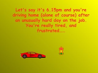 Let's say it's 6.15pm and you're driving home (alone of course) after an unusually hard day on the job. You're really tired, and frustrated…… 