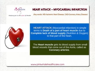 HEART ATTACK – MYOCARDIAL INFARCTION
  (Key words: IHD–Ischemic Heart Disease, CAD­Coronary Artery Disease)




  HEART ATTACK (Myocardial infarction) in simple
  terms is Death of a part of heart muscle due to
Complete lack of blood supply (Nutrition & Oxygen)
              to that part of the heart.


 The Heart muscle gets its blood supply from small
 blood vessels that come out of the Aorta, called as
                Coronary arteries.




www.pinkwhalehealthcare.com
 